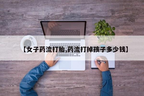 流产药购买方式【女子药流打胎,药流打掉孩子多少钱】