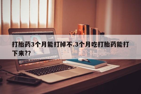 流产药购买方式打胎药3个月能打掉不.3个月吃打胎药能打下来?？