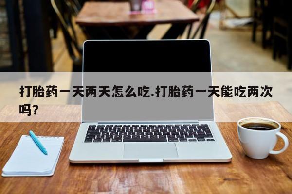 流产药购买方式打胎药一天两天怎么吃.打胎药一天能吃两次吗？