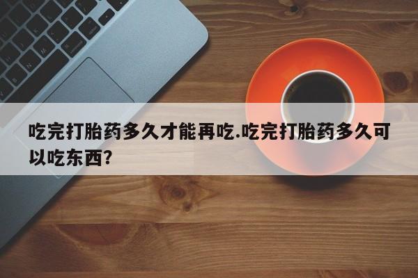 流产药购买方式吃完打胎药多久才能再吃.吃完打胎药多久可以吃东西？