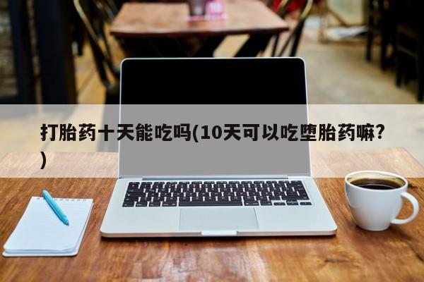 流产药购买方式打胎药十天能吃吗(10天可以吃堕胎药嘛?)