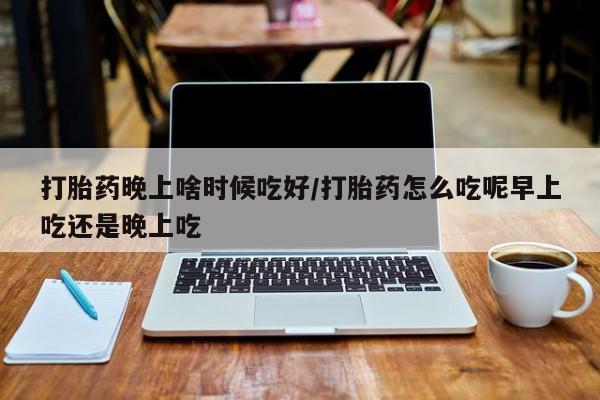 流产药购买方式打胎药晚上啥时候吃好/打胎药怎么吃呢早上吃还是晚上吃