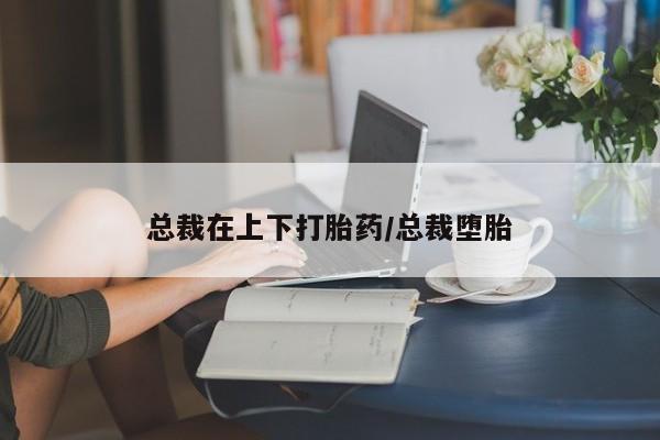 流产药购买方式总裁在上下打胎药/总裁堕胎