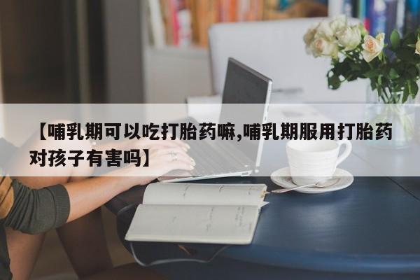 流产药购买方式【哺乳期可以吃打胎药嘛,哺乳期服用打胎药对孩子有害吗】