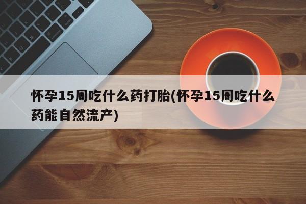 流产药购买方式怀孕15周吃什么药打胎(怀孕15周吃什么药能自然流产)
