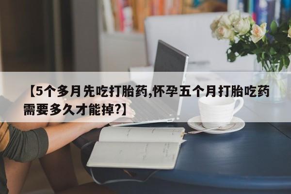 流产药购买方式【5个多月先吃打胎药,怀孕五个月打胎吃药需要多久才能掉?】