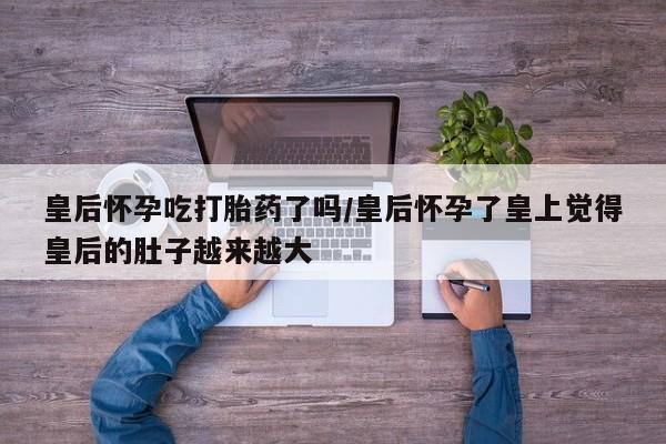 流产药购买方式皇后怀孕吃打胎药了吗/皇后怀孕了皇上觉得皇后的肚子越来越大
