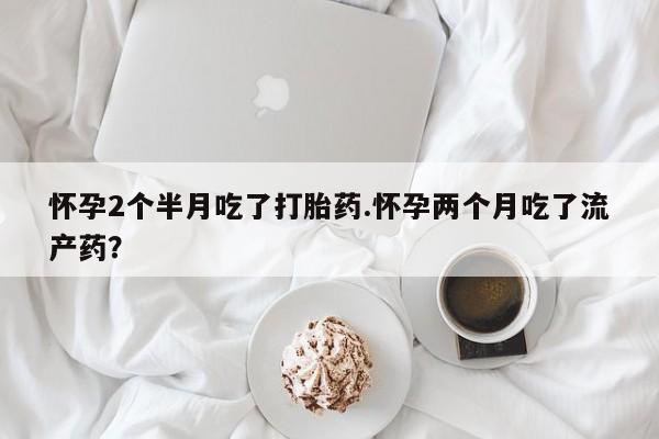 流产药购买方式怀孕2个半月吃了打胎药.怀孕两个月吃了流产药？