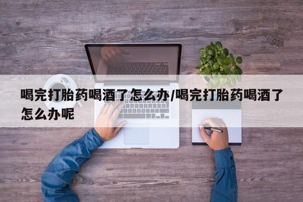 流产药购买方式喝完打胎药喝酒了怎么办/喝完打胎药喝酒了怎么办呢