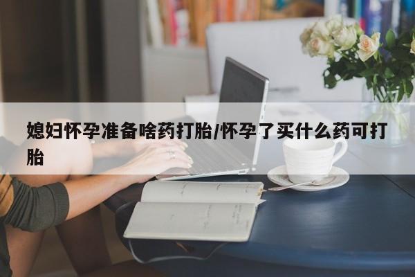 流产药购买方式媳妇怀孕准备啥药打胎/怀孕了买什么药可打胎